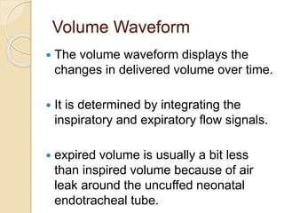 Volume Waveform
 The volume waveform displays the
changes in delivered volume over time.
 It is determined by integrating the
inspiratory and expiratory flow signals.
 expired volume is usually a bit less
than inspired volume because of air
leak around the uncuffed neonatal
endotracheal tube.
 
