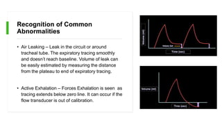 Recognition of Common
Abnormalities
• Air Leaking – Leak in the circuit or around
tracheal tube. The expiratory tracing smoothly
and doesn’t reach baseline. Volume of leak can
be easily estimated by measuring the distance
from the plateau to end of expiratory tracing.
• Active Exhalation – Forces Exhalation is seen as
tracing extends below zero line. It can occur if the
flow transducer is out of calibration.
 