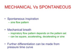MECHANICAL Vs SPONTANEOUS
• Spontaneous inspiration
– sine flow pattern
• Mechanical breath
– inspiratory flow pattern depends on the pattern set
– can be square, accelerating, decelerating or sine
• Further differentiation can be made from
pressure time curve
 