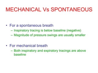 MECHANICAL Vs SPONTANEOUS
• For a spontaneous breath
– Inspiratory tracing is below baseline (negative)
– Magnitude of pressure swings are usually smaller
• For mechanical breath
– Both inspiratory and expiratory tracings are above
baseline
 