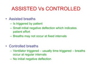 ASSISTED Vs CONTROLLED
• Assisted breaths
– Is triggered by patient
– Small initial negative deflection which indicates
patient effort
– Breaths may not occur at fixed intervals
• Controlled breaths
– Ventilator triggered – usually time triggered – breaths
occur at regular intervals
– No initial negative deflection
 