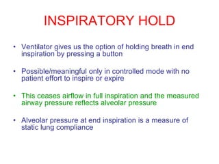 INSPIRATORY HOLD
• Ventilator gives us the option of holding breath in end
inspiration by pressing a button
• Possible/meaningful only in controlled mode with no
patient effort to inspire or expire
• This ceases airflow in full inspiration and the measured
airway pressure reflects alveolar pressure
• Alveolar pressure at end inspiration is a measure of
static lung compliance
 