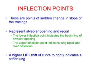 INFLECTION POINTS
• These are points of sudden change in slope of
the tracings
• Represent alveolar opening and recoil
– The lower inflection point indicates the beginning of
alveolar opening
– The upper inflection point indicates lung recoil and
over distention
• A higher LIP (shift of curve to right) indicates a
stiffer lung
 