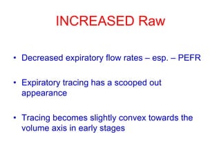 INCREASED Raw
• Decreased expiratory flow rates – esp. – PEFR
• Expiratory tracing has a scooped out
appearance
• Tracing becomes slightly convex towards the
volume axis in early stages
 