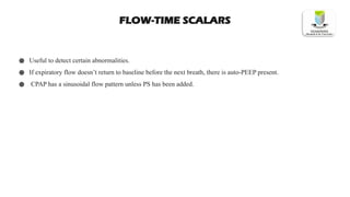 FLOW-TIME SCALARS
● Useful to detect certain abnormalities.
● If expiratory flow doesn’t return to baseline before the next breath, there is auto-PEEP present.
● CPAP has a sinusoidal flow pattern unless PS has been added.
 