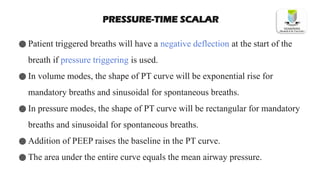 PRESSURE-TIME SCALAR
● Patient triggered breaths will have a negative deflection at the start of the
breath if pressure triggering is used.
● In volume modes, the shape of PT curve will be exponential rise for
mandatory breaths and sinusoidal for spontaneous breaths.
● In pressure modes, the shape of PT curve will be rectangular for mandatory
breaths and sinusoidal for spontaneous breaths.
● Addition of PEEP raises the baseline in the PT curve.
● The area under the entire curve equals the mean airway pressure.
 