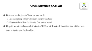 VOLUME-TIME SCALAR
● Depends on the type of flow pattern used.
○ Ascending ramp pattern with square wave flow pattern
○ Exponential rise if the decelerating flow pattern is used
● Helpful to detect abnormalities (auto-PEEP or air leak) – Exhalation side of the curve
does not return to the baseline.
 