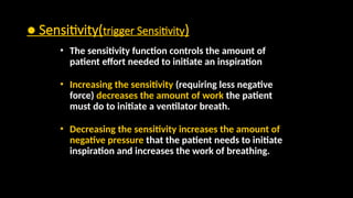 ● Sensitivity(trigger Sensitivity)
• The sensitivity function controls the amount of
patient effort needed to initiate an inspiration
• Increasing the sensitivity (requiring less negative
force) decreases the amount of work the patient
must do to initiate a ventilator breath.
• Decreasing the sensitivity increases the amount of
negative pressure that the patient needs to initiate
inspiration and increases the work of breathing.
 