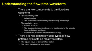 Understanding the flow-time waveform
• There are two components to the flow-time
waveform
– The inspiratory arm:
• Active in nature
• The character is determined by the ventilatory flow settings.
– The expiratory arm:
• Passive in nature
• The character is determined mainly by elastic recoil of the patients
lungs and airway resistance.
• Also affected by patient respiratory effort (if any)
• There are two commonly used types of flow
patterns available on most ventilators
– The ‘square wave’ or ‘constant flow’ pattern
– The ‘ramp’ (decelerating) type pattern
 