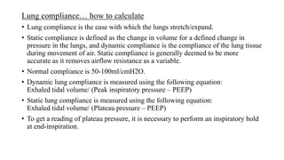Lung compliance… how to calculate
• Lung compliance is the ease with which the lungs stretch/expand.
• Static compliance is defined as the change in volume for a defined change in
pressure in the lungs, and dynamic compliance is the compliance of the lung tissue
during movement of air. Static compliance is generally deemed to be more
accurate as it removes airflow resistance as a variable.
• Normal compliance is 50-100ml/cmH2O.
• Dynamic lung compliance is measured using the following equation:
Exhaled tidal volume/ (Peak inspiratory pressure – PEEP)
• Static lung compliance is measured using the following equation:
Exhaled tidal volume/ (Plateau pressure – PEEP)
• To get a reading of plateau pressure, it is necessary to perform an inspiratory hold
at end-inspiration.
 