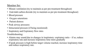 Monitor for:
• Minute ventilation (try to maintain as per pre-treatment throughout)
• End-tidal carbon dioxide (try to maintain as per pre-treatment throughout)
• Blood pressure
• Oxygen saturations
• Patient distress
• Peak airway pressures
• Intracranial pressure (if being monitored)
• Inspiratory and Expiratory flow rates
Troubleshooting:
• Alarms may sound due to changes in inspiratory: expiratory ratio – if so, reduce
respiratory rate and increase inspiratory time more gradually
• If peak pressure is high before target volume reached, increase inspiratory time
and reduce respiratory rate.
 