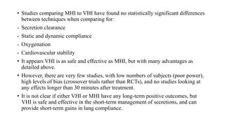 • Studies comparing MHI to VHI have found no statistically significant differences
between techniques when comparing for:
- Secretion clearance
- Static and dynamic compliance
- Oxygenation
- Cardiovascular stability
• It appears VHI is as safe and effective as MHI, but with many advantages as
detailed above.
• However, there are very few studies, with low numbers of subjects (poor power),
high levels of bias (crossover trials rather than RCTs), and no studies looking at
any effects longer than 30 minutes after treatment.
• It is not clear if either VHI or MHI have any long-term positive outcomes, but
VHI is safe and effective in the short-term management of secretions, and can
provide short-term gains in lung compliance.
 