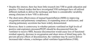 • Despite this interest, there has been little research into VHI to guide education and
practice. Clinical studies that have investigated VHI techniques have all utilized
different methods to deliver the technique and there is considerable variability
among clinicians in how VHI is delivered.
• The short-term effectiveness of manual hyperinflation (MHI) in improving
oxygenation and pulmonary compliance, re-expanding areas of atelectasis, and
clearing pulmonary secretions has been widely demonstrated.
• However, there is controversy in whether patients ventilated on high levels of
positive end-expiratory pressure(PEEP) should be disconnected from the
ventilator to receive MHI, because disconnection would cause loss of functional
residual capacity, decrease in oxygenation and shear stress of distal lung units. To
prevent adverse effects of disconnection, the ventilator may be used to deliver
increased tidal volume, a technique called ventilator hyperinflation (VHI).
 