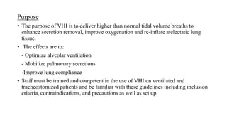 Purpose
• The purpose of VHI is to deliver higher than normal tidal volume breaths to
enhance secretion removal, improve oxygenation and re-inflate atelectatic lung
tissue.
• The effects are to:
- Optimize alveolar ventilation
- Mobilize pulmonary secretions
-Improve lung compliance
• Staff must be trained and competent in the use of VHI on ventilated and
tracheostomized patients and be familiar with these guidelines including inclusion
criteria, contraindications, and precautions as well as set up.
 