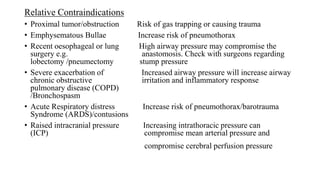 Relative Contraindications
• Proximal tumor/obstruction Risk of gas trapping or causing trauma
• Emphysematous Bullae Increase risk of pneumothorax
• Recent oesophageal or lung High airway pressure may compromise the
surgery e.g. anastomosis. Check with surgeons regarding
lobectomy /pneumectomy stump pressure
• Severe exacerbation of Increased airway pressure will increase airway
chronic obstructive irritation and inflammatory response
pulmonary disease (COPD)
/Bronchospasm
• Acute Respiratory distress Increase risk of pneumothorax/barotrauma
Syndrome (ARDS)/contusions
• Raised intracranial pressure Increasing intrathoracic pressure can
(ICP) compromise mean arterial pressure and
compromise cerebral perfusion pressure
 