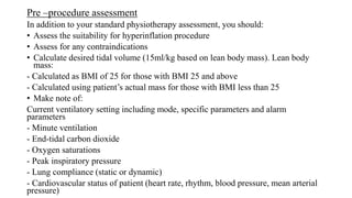 Pre –procedure assessment
In addition to your standard physiotherapy assessment, you should:
• Assess the suitability for hyperinflation procedure
• Assess for any contraindications
• Calculate desired tidal volume (15ml/kg based on lean body mass). Lean body
mass:
- Calculated as BMI of 25 for those with BMI 25 and above
- Calculated using patient’s actual mass for those with BMI less than 25
• Make note of:
Current ventilatory setting including mode, specific parameters and alarm
parameters
- Minute ventilation
- End-tidal carbon dioxide
- Oxygen saturations
- Peak inspiratory pressure
- Lung compliance (static or dynamic)
- Cardiovascular status of patient (heart rate, rhythm, blood pressure, mean arterial
pressure)
 