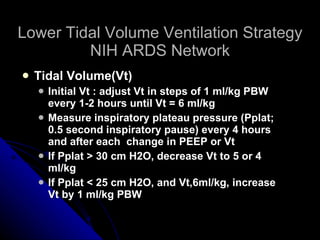 Lower Tidal Volume Ventilation Strategy NIH ARDS Network Tidal Volume(Vt) Initial Vt : adjust Vt in steps of 1 ml/kg PBW every 1-2 hours until Vt = 6 ml/kg Measure inspiratory plateau pressure (Pplat; 0.5 second inspiratory pause) every 4 hours and after each  change in PEEP or Vt If Pplat > 30 cm H2O, decrease Vt to 5 or 4 ml/kg If Pplat < 25 cm H2O, and Vt,6ml/kg, increase Vt by 1 ml/kg PBW 