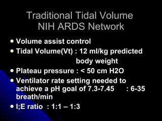 Traditional Tidal Volume  NIH ARDS Network Volume assist control Tidal Volume(Vt) : 12 ml/kg predicted  body weight Plateau pressure : < 50 cm H2O Ventilator rate setting needed to achieve a pH goal of 7.3-7.45  : 6-35 breath/min I;E ratio  : 1:1 – 1:3 
