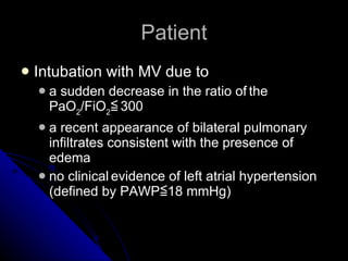 Patient Intubation with MV due to  a sudden decrease in the ratio of   the PaO 2 /FiO 2 ≦   300 a recent appearance of bilateral pulmonary   infiltrates consistent with the presence of edema no clinical   evidence of left atrial hypertension (defined by PAWP≦18 mmHg) 