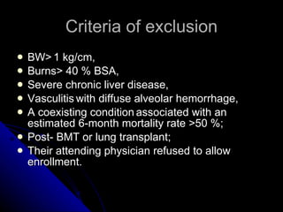Criteria of exclusion BW>   1 kg/cm,  Burns> 40 % BSA,  Severe chronic liver disease,  Vasculitis   with diffuse alveolar hemorrhage,  A coexisting condition   associated with an estimated 6-month mortality rate >50 %;  Post- BMT or lung transplant;   Their attending physician refused to allow enrollment.  