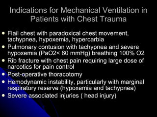 Indications for Mechanical Ventilation in Patients with Chest Trauma Flail chest with paradoxical chest movement, tachypnea, hypoxemia, hypercarbia Pulmonary contusion with tachypnea and severe hypoxemia (PaO2< 60 mmHg) breathing 100% O2 Rib fracture with chest pain requiring large dose of narcotics for pain control Post-operative thoracotomy Hemodynamic instability, particularly with marginal respiratory reserve (hypoxemia and tachypnea) Severe associated injuries ( head injury) 
