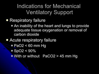 Indications for Mechanical  Ventilatory Support Respiratory failure  An inability of the heart and lungs to provide adequate tissue oxygenation or removal of carbon dioxide Acute respiratory failure PaO2 < 60 mm Hg SpO2 < 90%  With or without  PaCO2 > 45 mm Hg 