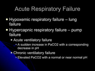 Acute Respiratory Failure Hypoxemic respiratory failure – lung failure Hypercapnic respiratory failure – pump failure Acute ventilatory failure A sudden increase in PaCO2 with a corresponding decrease in pH Chronic ventilatory failure Elevated PaCO2 with a normal or near normal pH 