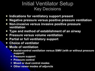 Initial Ventilator Setup Key Decisions Indications for ventilatory support present Negative pressure versus positive pressure ventilation Non-invasive versus invasive positive pressure ventilation Type and method of establishment of an airway Pressure versus volume ventilation Partial or full ventilatory support Choice of ventilator Mode of ventilation Assist-control ventilation versus SIMV (with or without pressure support) Pressure support Pressure control Mixed or dual control modes Other newer modes of adjuncts 