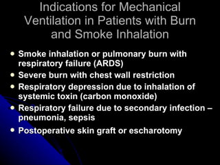 Indications for Mechanical Ventilation in Patients with Burn and Smoke Inhalation Smoke inhalation or pulmonary burn with respiratory failure (ARDS) Severe burn with chest wall restriction Respiratory depression due to inhalation of systemic toxin (carbon monoxide) Respiratory failure due to secondary infection – pneumonia, sepsis Postoperative skin graft or escharotomy   