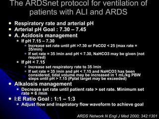 The ARDSnet protocol for ventilation of patients with ALI and ARDS Respiratory rate and arterial pH Arterial pH Goal : 7.30 – 7.45 A. Acidosis management If pH 7.15 – 7.30 Increase set rate until pH >7.30 or PaCO2 < 25 (max rate = 35/min) If set rate = 35 /min and pH < 7.30, NaHCO3 may be given (not required) If pH < 7.15 Increase set respiratory rate to 35 /min If set rate = 35 /min and pH < 7.15 and NaHCO3 has been considered, tidal volume may be increased in 1 mL/kg PBW steps until pH > 7.15 (Pplat target may be exceeded) Alkalosis management Decrease set rate until patient rate > set rate. Minimum set rate = 6 /min I:E Ratio Goal : 1:1 – 1:3 Adjust flow and inspiratory flow waveform to achieve goal ARDS Network N Engl J Med 2000; 342:1301 