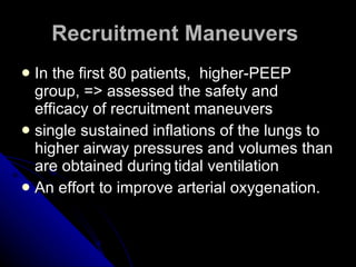 Recruitment Maneuvers   In the first 80 patients,  higher-PEEP   group, => assessed the safety and efficacy of recruitment maneuvers single sustained inflations of the lungs to   higher airway pressures and volumes than are obtained during   tidal ventilation An effort to improve arterial oxygenation.   