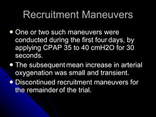 Recruitment Maneuvers One or two such maneuvers were conducted during the first four   days, by applying CPAP 35 to 40 cmH2O for 30 seconds.  The subsequent   mean increase in arterial oxygenation was small and transient. Discontinued recruitment maneuvers for the remainder   of the trial.   