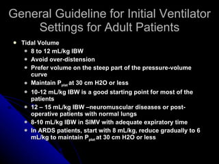 General Guideline for Initial Ventilator Settings for Adult Patients Tidal Volume 8 to 12 mL/kg IBW Avoid over-distension Prefer volume on the steep part of the pressure-volume curve Maintain P plat  at 30 cm H2O or less 10-12 mL/kg IBW is a good starting point for most of the patients 12 – 15 mL/kg IBW –neuromuscular diseases or post-operative patients with normal lungs  8-10 mL/kg IBW in SIMV with adequate expiratory time  In ARDS patients, start with 8 mL/kg, reduce gradually to 6 mL/kg to maintain P plat  at 30 cm H2O or less 