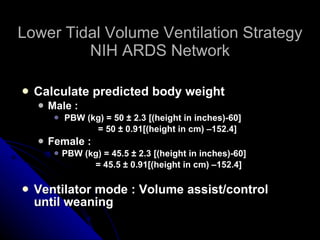 Lower Tidal Volume Ventilation Strategy NIH ARDS Network Calculate predicted body weight Male : PBW (kg) = 50 ± 2.3 [(height in inches)-60]  = 50 ± 0.91[(height in cm) –152.4] Female :  PBW (kg) = 45.5 ± 2.3 [(height in inches)-60]  = 45.5 ± 0.91[(height in cm) –152.4] Ventilator mode : Volume assist/control until weaning 