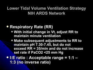 Lower Tidal Volume Ventilation Strategy
          NIH ARDS Network


   Respiratory Rate (RR)
     With initial change in Vt, adjust RR to
      maintain minute ventilation
     Make subsequent adjustments to RR to
      maintain pH 7.30-7.45, but do not
      exceed RR = 35/min and do not increase
      set rate if PaCO2 <25 mm Hg
   I:E ratio : Acceptable range = 1:1 –
    1:3 (no inverse ratio)
 