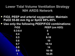 Lower Tidal Volume Ventilation Strategy
               NIH ARDS Network
   FiO2, PEEP and arterial oxygenation: Maintain
    PaO2 55-80 mm Hg or SpO2 88%-95%
   Use only the following PEEP/FiO2 combinations:
          FiO2                PEEP (cm H2O)
         0.3-0.4                5
           0.4                  8
           0.5                 8-10
           0.6                  10
           0.7                10-14
           0.8                  14
           0.9                 16-18
            1                  18-25
 