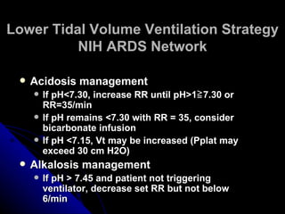 Lower Tidal Volume Ventilation Strategy
          NIH ARDS Network

    Acidosis management
        If pH<7.30, increase RR until pH>1≧ 7.30 or
         RR=35/min
        If pH remains <7.30 with RR = 35, consider
         bicarbonate infusion
        If pH <7.15, Vt may be increased (Pplat may
         exceed 30 cm H2O)
    Alkalosis management
        If pH > 7.45 and patient not triggering
         ventilator, decrease set RR but not below
         6/min
 