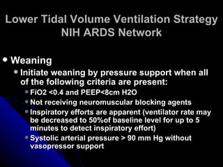 Lower Tidal Volume Ventilation Strategy
          NIH ARDS Network

   Weaning
       Initiate weaning by pressure support when all
        of the following criteria are present:
         FiO2 <0.4 and PEEP<8cm H2O
         Not receiving neuromuscular blocking agents
         Inspiratory efforts are apparent (ventilator rate may
          be decreased to 50%of baseline level for up to 5
          minutes to detect inspiratory effort)
         Systolic arterial pressure > 90 mm Hg without
          vasopressor support
 