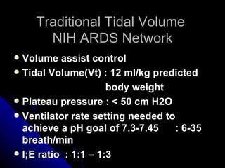 Traditional Tidal Volume
       NIH ARDS Network
 Volume assist control
 Tidal Volume(Vt) : 12 ml/kg predicted

                      body weight
 Plateau pressure : < 50 cm H2O
 Ventilator rate setting needed to
  achieve a pH goal of 7.3-7.45     : 6-35
  breath/min
 I;E ratio : 1:1 – 1:3
 