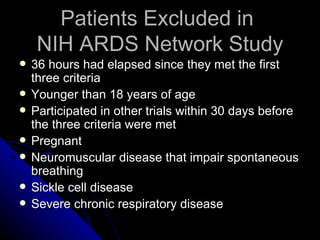 Patients Excluded in
     NIH ARDS Network Study
   36 hours had elapsed since they met the first
    three criteria
   Younger than 18 years of age
   Participated in other trials within 30 days before
    the three criteria were met
   Pregnant
   Neuromuscular disease that impair spontaneous
    breathing
   Sickle cell disease
   Severe chronic respiratory disease
 