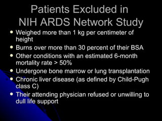 Patients Excluded in
     NIH ARDS Network Study
   Weighed more than 1 kg per centimeter of
    height
   Burns over more than 30 percent of their BSA
   Other conditions with an estimated 6-month
    mortality rate > 50%
   Undergone bone marrow or lung transplantation
   Chronic liver disease (as defined by Child-Pugh
    class C)
   Their attending physician refused or unwilling to
    dull life support
 