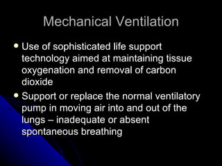 Mechanical Ventilation
 Use of sophisticated life support
  technology aimed at maintaining tissue
  oxygenation and removal of carbon
  dioxide
 Support or replace the normal ventilatory
  pump in moving air into and out of the
  lungs – inadequate or absent
  spontaneous breathing
 