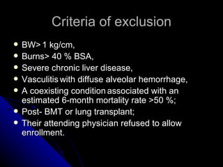 Criteria of exclusion
   BW> 1 kg/cm,
   Burns> 40 % BSA,
   Severe chronic liver disease,
   Vasculitis with diffuse alveolar hemorrhage,
   A coexisting condition associated with an
    estimated 6-month mortality rate >50 %;
   Post- BMT or lung transplant;
   Their attending physician refused to allow
    enrollment.
 