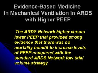 Evidence-Based Medicine
In Mechanical Ventilation in ARDS
        with Higher PEEP

    The ARDS Network higher versus
   lower PEEP trial provided strong
   evidence that there was no
   mortality benefit to increase levels
   of PEEP compared with the
   standard ARDS Network low tidal
   volume strategy
 