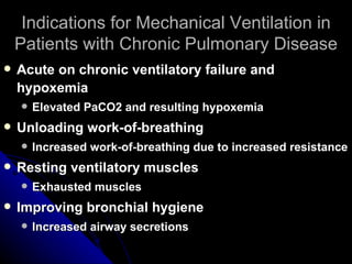 Indications for Mechanical Ventilation in
    Patients with Chronic Pulmonary Disease
   Acute on chronic ventilatory failure and
    hypoxemia
       Elevated PaCO2 and resulting hypoxemia
   Unloading work-of-breathing
       Increased work-of-breathing due to increased resistance
   Resting ventilatory muscles
       Exhausted muscles
   Improving bronchial hygiene
       Increased airway secretions
 