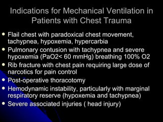 Indications for Mechanical Ventilation in
          Patients with Chest Trauma
   Flail chest with paradoxical chest movement,
    tachypnea, hypoxemia, hypercarbia
   Pulmonary contusion with tachypnea and severe
    hypoxemia (PaO2< 60 mmHg) breathing 100% O2
   Rib fracture with chest pain requiring large dose of
    narcotics for pain control
   Post-operative thoracotomy
   Hemodynamic instability, particularly with marginal
    respiratory reserve (hypoxemia and tachypnea)
   Severe associated injuries ( head injury)
 