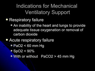 Indications for Mechanical
             Ventilatory Support
   Respiratory failure
       An inability of the heart and lungs to provide
        adequate tissue oxygenation or removal of
        carbon dioxide
   Acute respiratory failure
     PaO2 < 60 mm Hg
     SpO2 < 90%
     With or without PaCO2 > 45 mm Hg
 