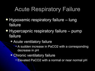 Acute Respiratory Failure
 Hypoxemic respiratory failure – lung
  failure
 Hypercapnic respiratory failure – pump
  failure
       Acute ventilatory failure
         A sudden increase in PaCO2 with a corresponding
          decrease in pH
       Chronic ventilatory failure
          Elevated   PaCO2 with a normal or near normal pH
 