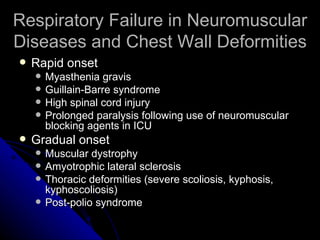 Respiratory Failure in Neuromuscular
Diseases and Chest Wall Deformities
   Rapid onset
       Myasthenia gravis
       Guillain-Barre syndrome
       High spinal cord injury
       Prolonged paralysis following use of neuromuscular
        blocking agents in ICU
   Gradual onset
       Muscular dystrophy
       Amyotrophic lateral sclerosis
       Thoracic deformities (severe scoliosis, kyphosis,
        kyphoscoliosis)
       Post-polio syndrome
 