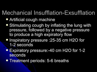 Mechanical Insufflation-Exsufflation
  Artificial cough machine
  Stimulating cough by inflating the lung with
   pressure, followed by a negative pressure
   to produce a high expiratory flow
  Inspiratory pressure :25-35 cm H2O for
   1-2 seconds
  Expiratory pressure:-40 cm H2O for 1-2
   seconds
  Treatment periods: 5-6 breaths
 